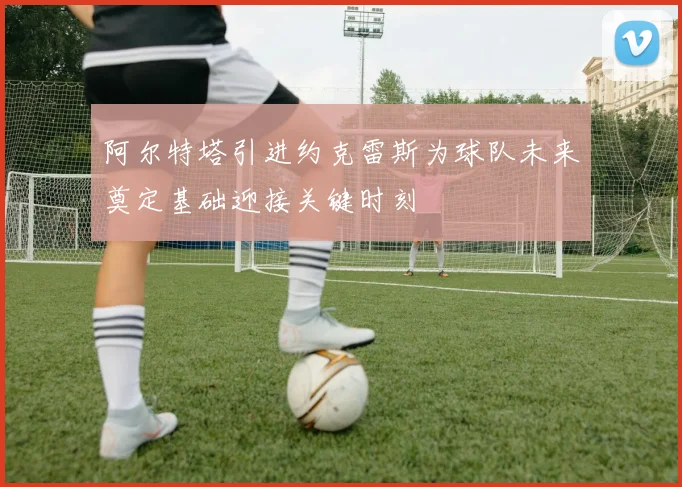 阿尔特塔引进约克雷斯为球队未来奠定基础迎接关键时刻