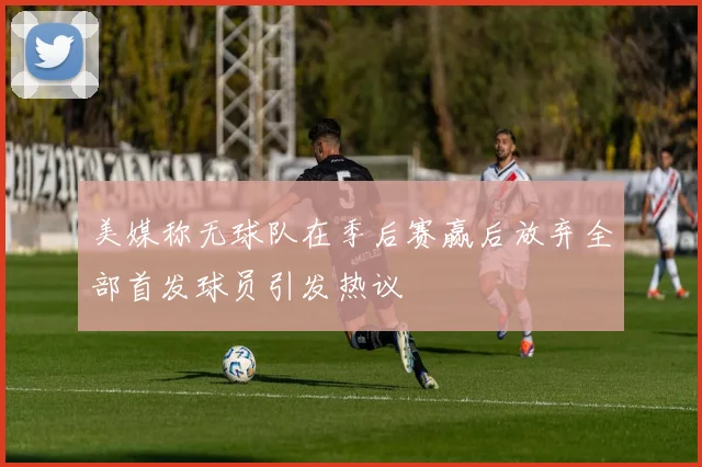 美媒称无球队在季后赛赢后放弃全部首发球员引发热议