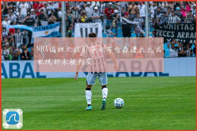 NBA偏袒文班引争议布伦森遭扎扎式犯规却未被判罚