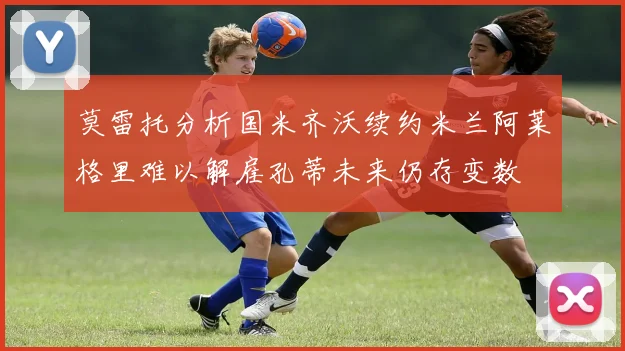 莫雷托分析国米齐沃续约米兰阿莱格里难以解雇孔蒂未来仍存变数