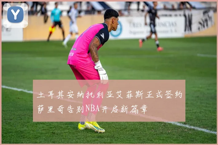 土耳其安纳托利亚艾菲斯正式签约萨里奇告别NBA开启新篇章