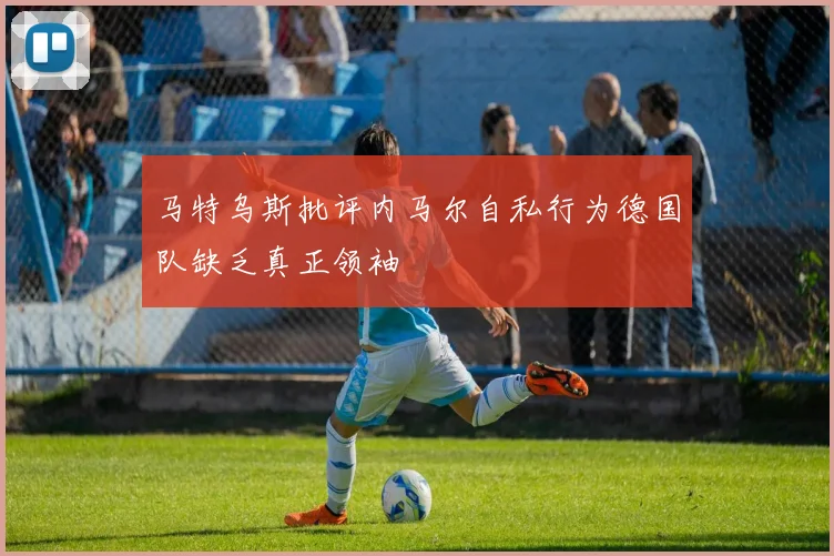 马特乌斯批评内马尔自私行为德国队缺乏真正领袖
