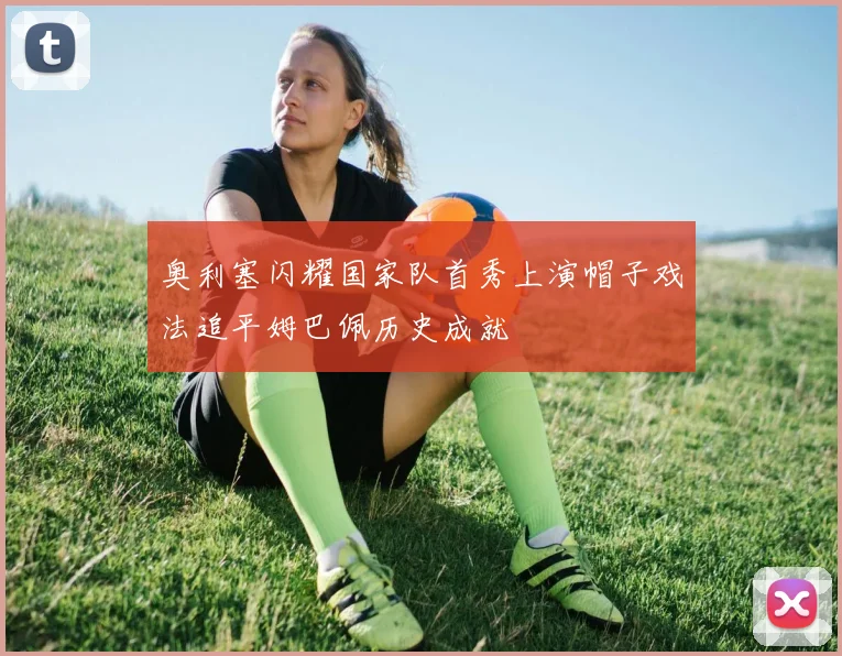 奥利塞闪耀国家队首秀上演帽子戏法追平姆巴佩历史成就