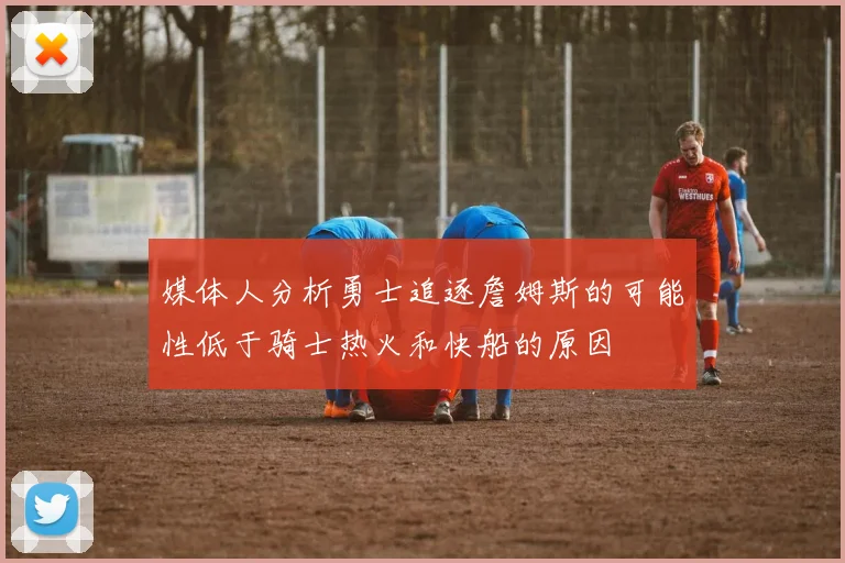 媒体人分析勇士追逐詹姆斯的可能性低于骑士热火和快船的原因