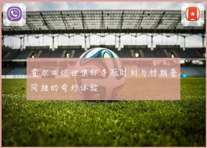 霍尔回忆世俱杯夺冠时刻与特朗普同框的奇妙体验