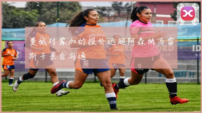 曼城对蒙加的报价远超阿森纳马雷斯卡亲自沟通