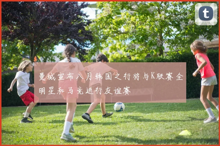 曼城宣布八月韩国之行将与K联赛全明星和马竞进行友谊赛