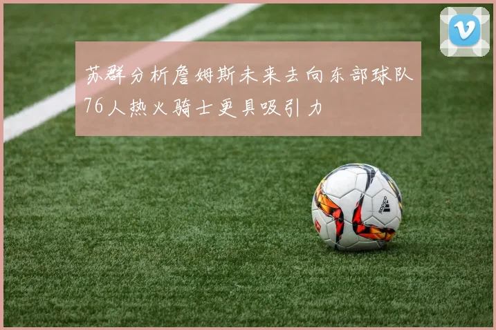 苏群分析詹姆斯未来去向东部球队76人热火骑士更具吸引力