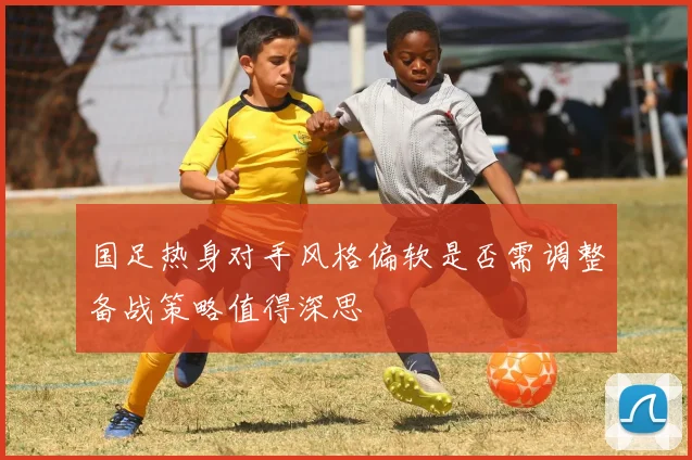 国足热身对手风格偏软是否需调整备战策略值得深思