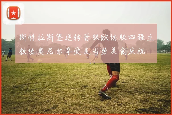 斯特拉斯堡逆转晋级欧协联四强主教练奥尼尔享受麦当劳美食庆祝