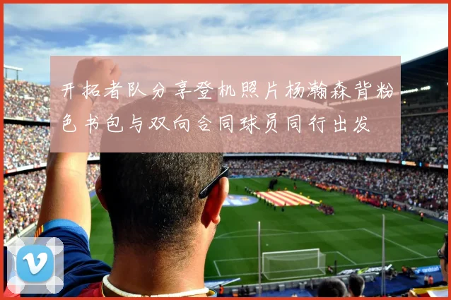 开拓者队分享登机照片杨瀚森背粉色书包与双向合同球员同行出发