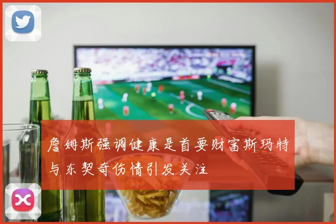 詹姆斯强调健康是首要财富斯玛特与东契奇伤情引发关注