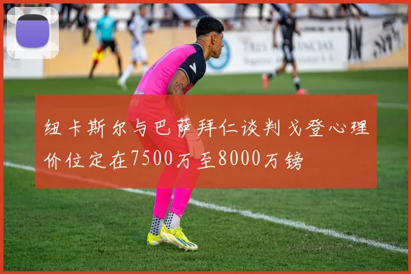 纽卡斯尔与巴萨拜仁谈判戈登心理价位定在7500万至8000万镑