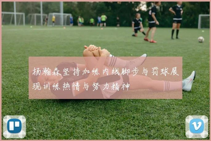 杨瀚森坚持加练内线脚步与罚球展现训练热情与努力精神