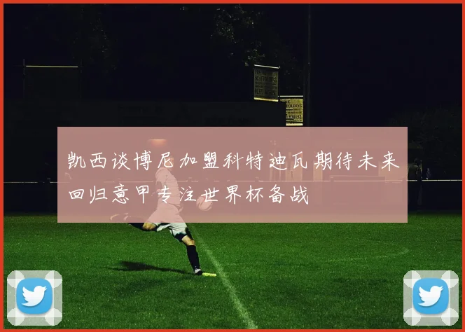 凯西谈博尼加盟科特迪瓦期待未来回归意甲专注世界杯备战