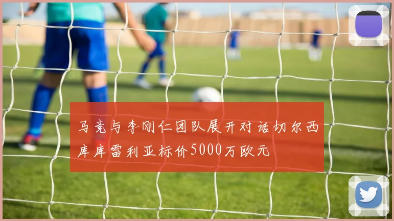 马竞与李刚仁团队展开对话切尔西库库雷利亚标价5000万欧元