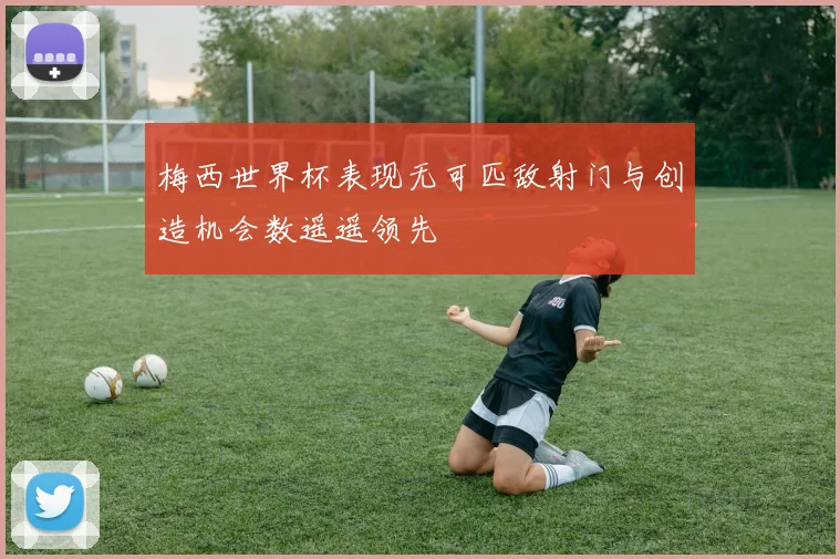 梅西世界杯表现无可匹敌射门与创造机会数遥遥领先