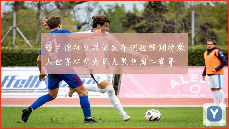哈兰德社交媒体发布侧脸照期待魔人世界杯首秀目光聚焦周二赛事